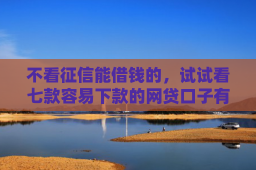 不看征信能借钱的，试试看七款容易下款的网贷口子有哪些平台