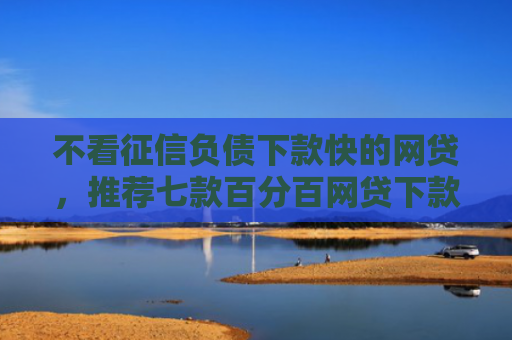 不看征信负债下款快的网贷，推荐七款百分百网贷下款口子