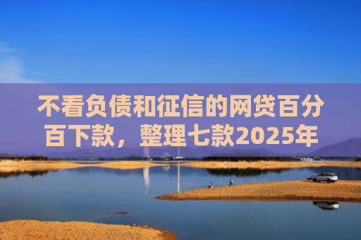 不看负债和征信的网贷百分百下款，整理七款2025年网贷新口子能下款吗