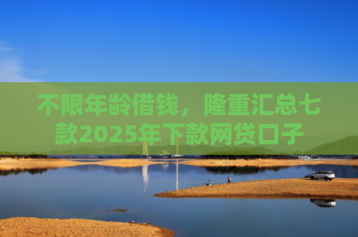 不限年龄借钱，隆重汇总七款2025年下款网贷口子