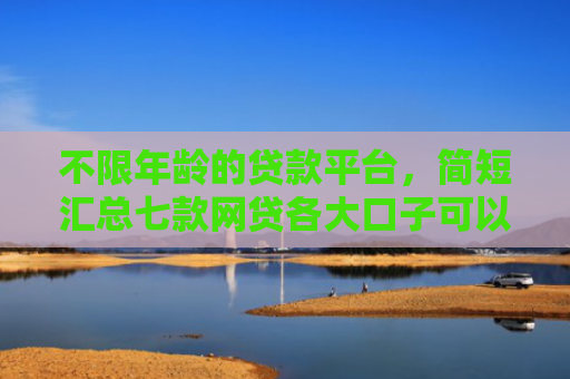 不限年龄的贷款平台，简短汇总七款网贷各大口子可以下款的