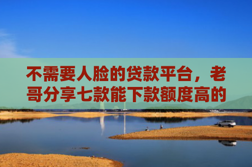 不需要人脸的贷款平台，老哥分享七款能下款额度高的网贷口子