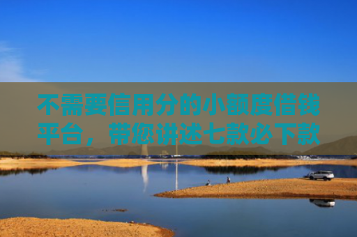 不需要信用分的小额度借钱平台，带您讲述七款必下款的网贷口子加微信