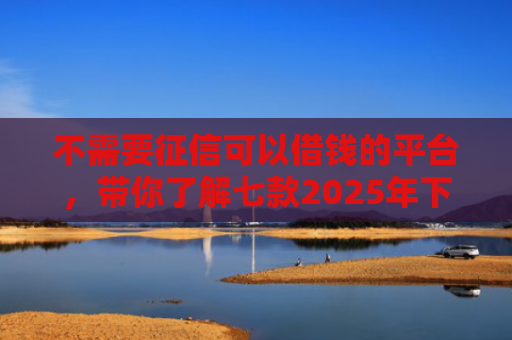 不需要征信可以借钱的平台，带你了解七款2025年下款网贷口子