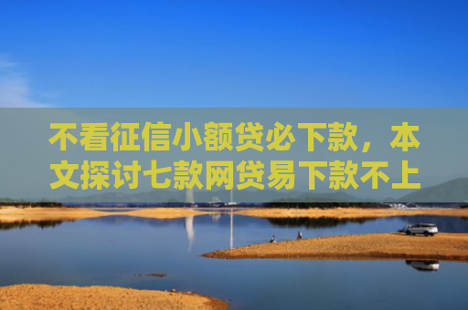 不看征信小额贷必下款，本文探讨七款网贷易下款不上征信口子