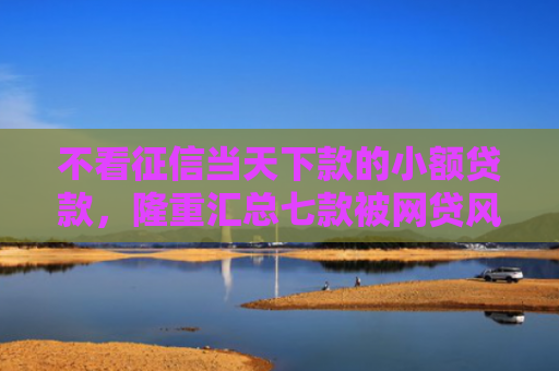 不看征信当天下款的小额贷款，隆重汇总七款被网贷风控能下款的口子