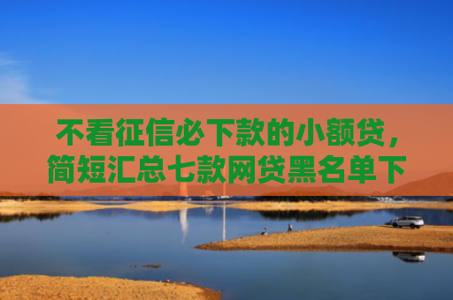 不看征信必下款的小额贷，简短汇总七款网贷黑名单下款口子有吗