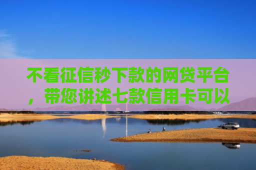 不看征信秒下款的网贷平台，带您讲述七款信用卡可以下款网贷口子