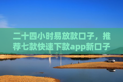 二十四小时易放款口子，推荐七款快速下款app新口子