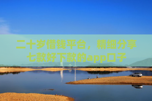 二十岁借钱平台，精细分享七款好下款的app口子