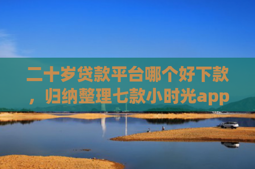 二十岁贷款平台哪个好下款，归纳整理七款小时光app下款口子