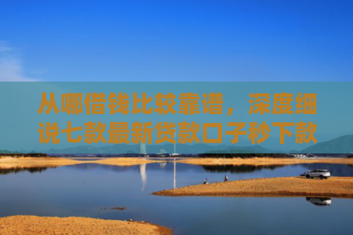 从哪借钱比较靠谱，深度细说七款最新贷款口子秒下款