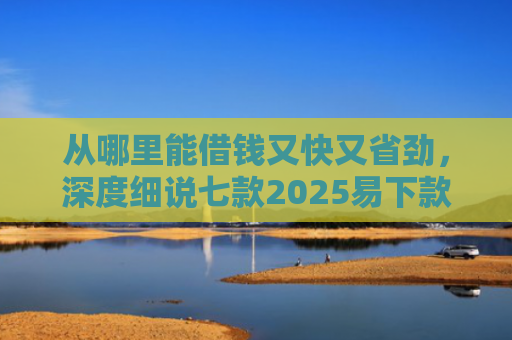 从哪里能借钱又快又省劲，深度细说七款2025易下款的贷款口子