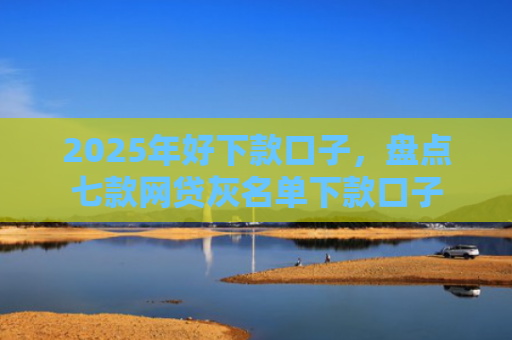 2025年好下款口子，盘点七款网贷灰名单下款口子