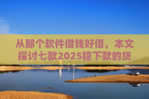 从那个软件借钱好借，本文探讨七款2025稳下款的贷款口子