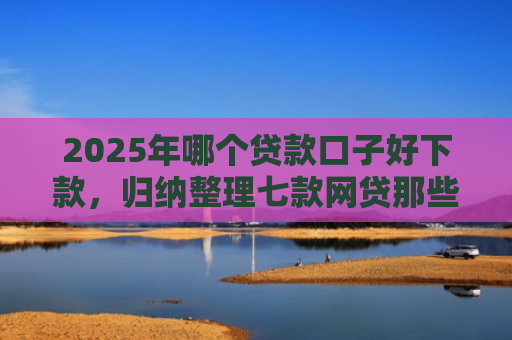 2025年哪个贷款口子好下款，归纳整理七款网贷那些口子容易下款