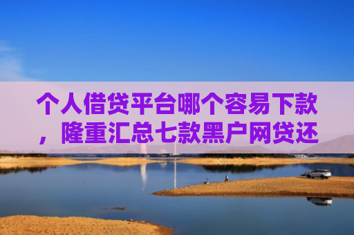 个人借贷平台哪个容易下款，隆重汇总七款黑户网贷还能下款