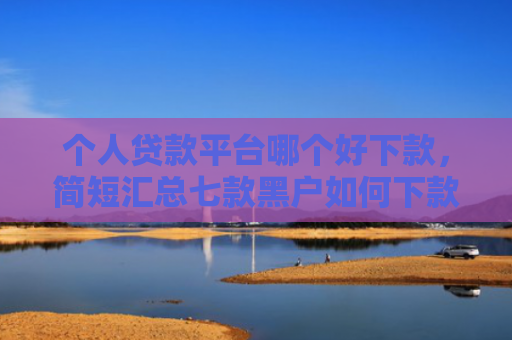 个人贷款平台哪个好下款，简短汇总七款黑户如何下款网贷