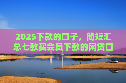 2025下款的口子，简短汇总七款买会员下款的网贷口子