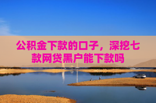公积金下款的口子，深挖七款网贷黑户能下款吗