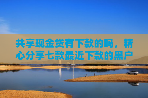 共享现金贷有下款的吗，精心分享七款最近下款的黑户网贷
