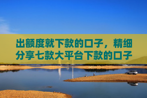 出额度就下款的口子，精细分享七款大平台下款的口子