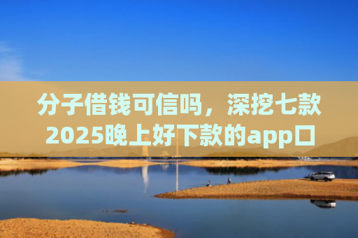 分子借钱可信吗，深挖七款2025晚上好下款的app口子