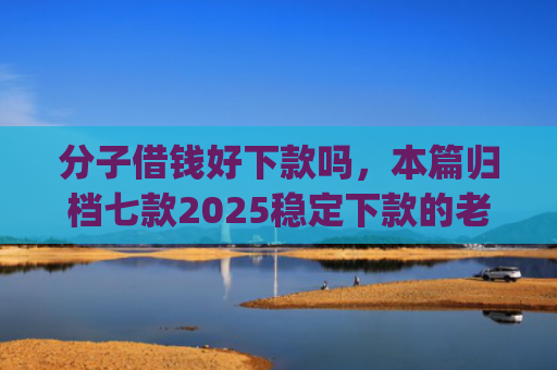 分子借钱好下款吗，本篇归档七款2025稳定下款的老口子app