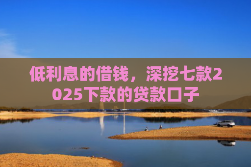 低利息的借钱，深挖七款2025下款的贷款口子