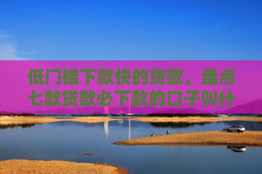 低门槛下款快的贷款，盘点七款贷款必下款的口子叫什么