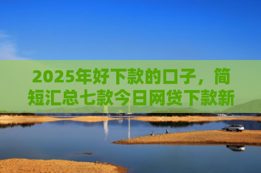 2025年好下款的口子，简短汇总七款今日网贷下款新口子