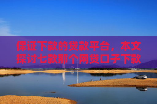 保证下款的贷款平台，本文探讨七款那个网贷口子下款额度大