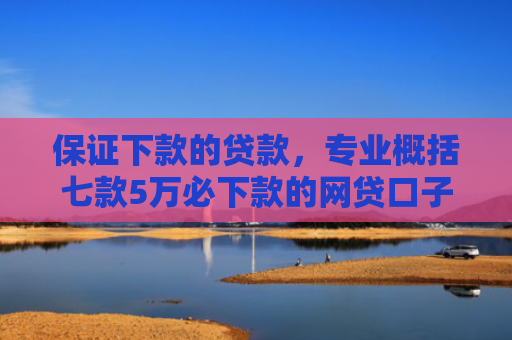 保证下款的贷款，专业概括七款5万必下款的网贷口子