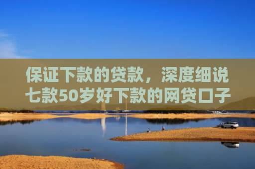 保证下款的贷款，深度细说七款50岁好下款的网贷口子