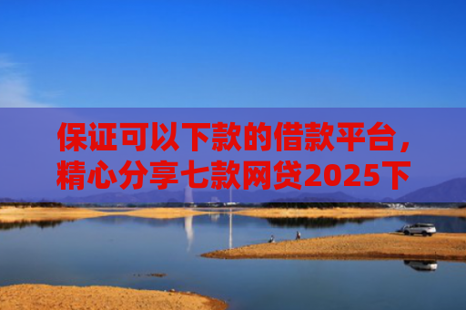 保证可以下款的借款平台，精心分享七款网贷2025下款的口子