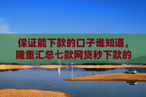 保证能下款的口子谁知道，隆重汇总七款网贷秒下款的口子有哪些