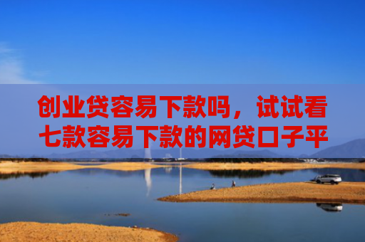 创业贷容易下款吗，试试看七款容易下款的网贷口子平台