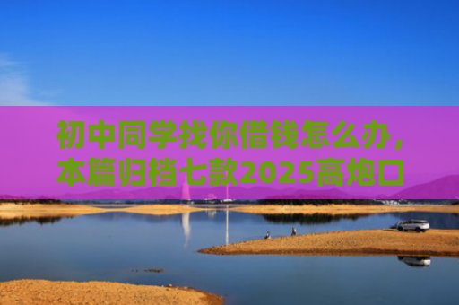 初中同学找你借钱怎么办，本篇归档七款2025高炮口子秒下款平台