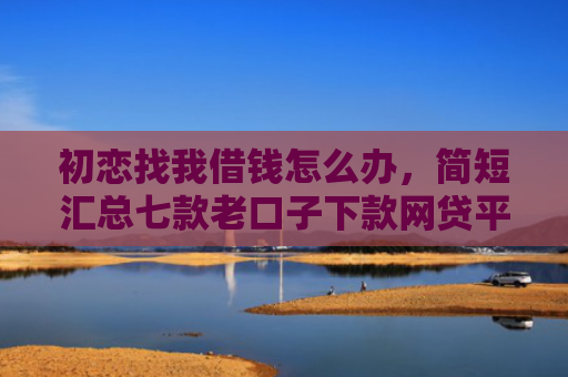 初恋找我借钱怎么办，简短汇总七款老口子下款网贷平台