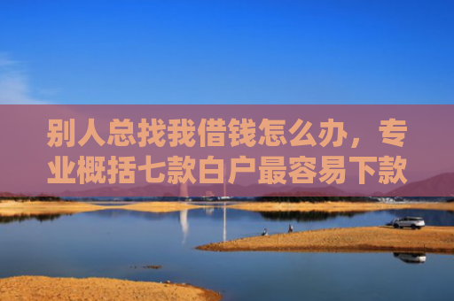 别人总找我借钱怎么办，专业概括七款白户最容易下款网贷口子