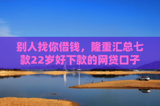 别人找你借钱，隆重汇总七款22岁好下款的网贷口子