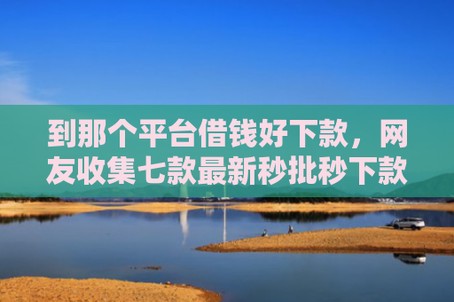 到那个平台借钱好下款，网友收集七款最新秒批秒下款贷款口子