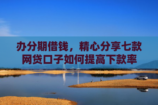 办分期借钱，精心分享七款网贷口子如何提高下款率