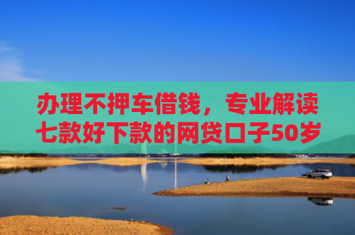 办理不押车借钱，专业解读七款好下款的网贷口子50岁