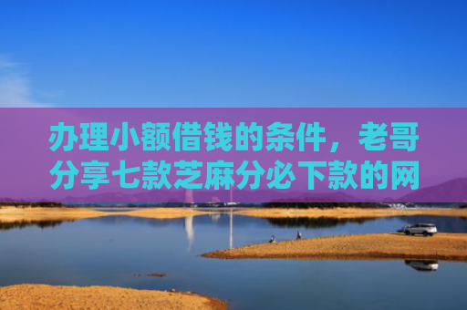 办理小额借钱的条件，老哥分享七款芝麻分必下款的网贷口子