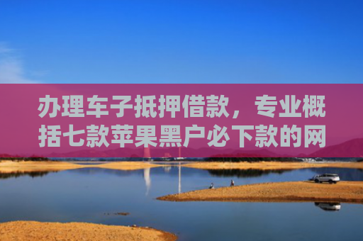 办理车子抵押借款，专业概括七款苹果黑户必下款的网贷口子
