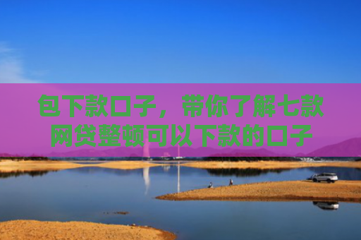 包下款口子，带你了解七款网贷整顿可以下款的口子
