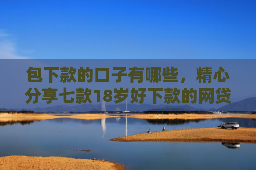 包下款的口子有哪些，精心分享七款18岁好下款的网贷口子