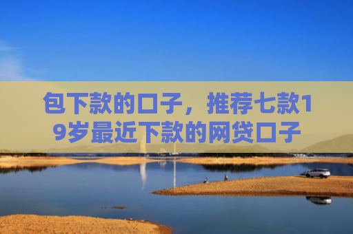 包下款的口子，推荐七款19岁最近下款的网贷口子