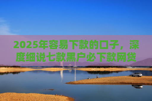2025年容易下款的口子，深度细说七款黑户必下款网贷口子